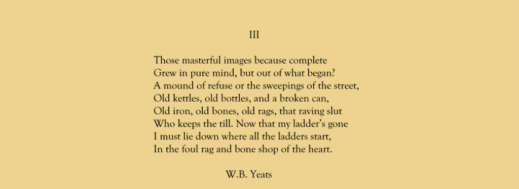 Image of the final stanza of W.B. Yeats' "The Circus Animals' Desertion." The text: 
Those masterful images because complete
Grew in pure mind but out of what began?
A mound of refuse or the sweepings of a street,
Old kettles, old bottles, and a broken can,
Old iron, old bones, old rags, that raving slut
Who keeps the till. Now that my ladder's gone
I must lie down where all the ladders start
In the foul rag and bone shop of the heart.